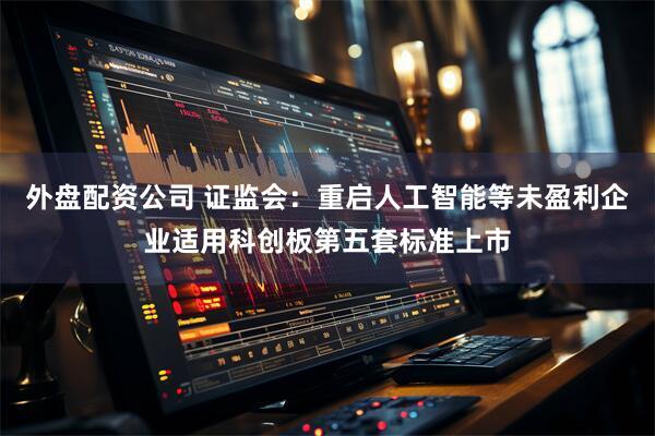 外盘配资公司 证监会：重启人工智能等未盈利企业适用科创板第五套标准上市