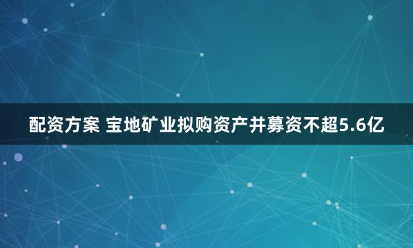 配资方案 宝地矿业拟购资产并募资不超5.6亿