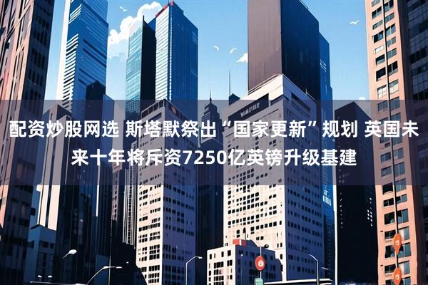 配资炒股网选 斯塔默祭出“国家更新”规划 英国未来十年将斥资7250亿英镑升级基建