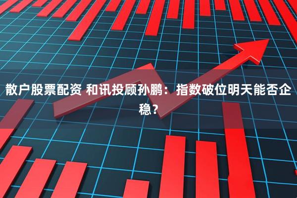 散户股票配资 和讯投顾孙鹏：指数破位明天能否企稳？