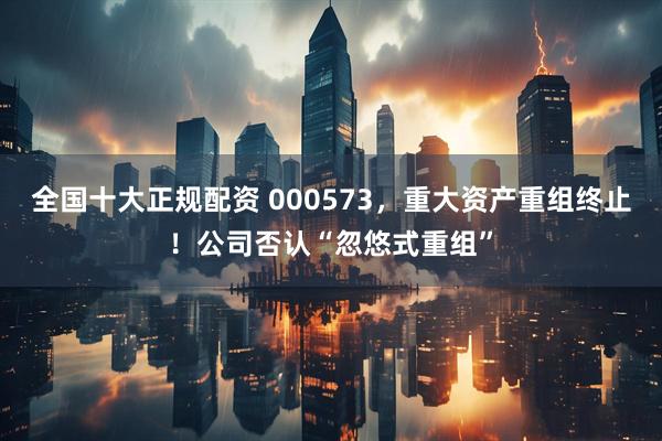 全国十大正规配资 000573，重大资产重组终止！公司否认“忽悠式重组”