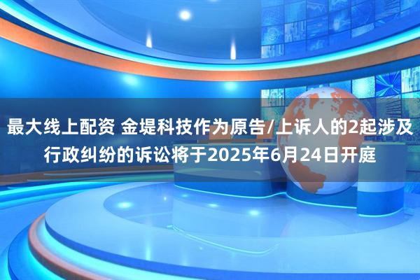 最大线上配资 金堤科技作为原告/上诉人的2起涉及行政纠纷的诉讼将于2025年6月24日开庭