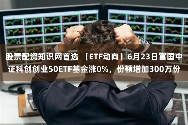 股票配资知识网首选 【ETF动向】6月23日富国中证科创创业50ETF基金涨0%，份额增加300万份