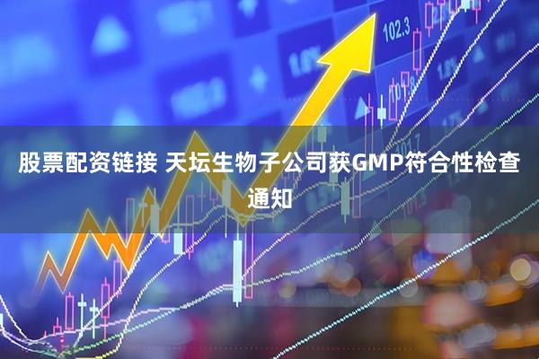 股票配资链接 天坛生物子公司获GMP符合性检查通知