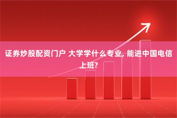 证券炒股配资门户 大学学什么专业, 能进中国电信上班?