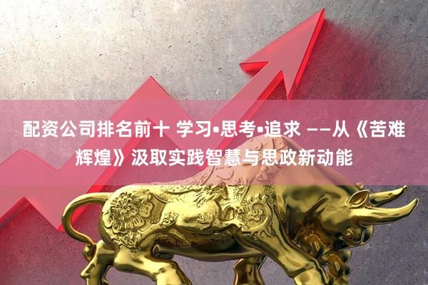 配资公司排名前十 学习•思考•追求 ——从《苦难辉煌》汲取实践智慧与思政新动能