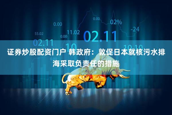 证券炒股配资门户 韩政府：敦促日本就核污水排海采取负责任的措施