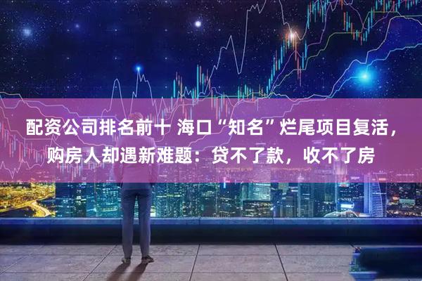配资公司排名前十 海口“知名”烂尾项目复活，购房人却遇新难题：贷不了款，收不了房