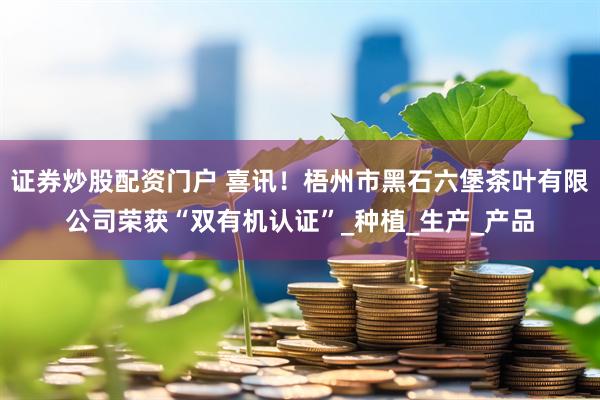 证券炒股配资门户 喜讯！梧州市黑石六堡茶叶有限公司荣获“双有机认证”_种植_生产_产品