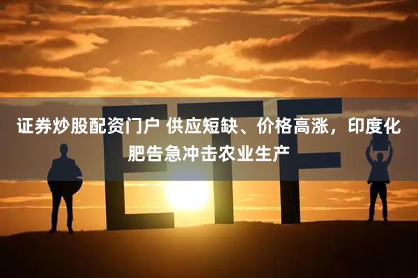 证券炒股配资门户 供应短缺、价格高涨，印度化肥告急冲击农业生产