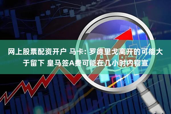 网上股票配资开户 马卡: 罗德里戈离开的可能大于留下 皇马签A费可能在几小时内官宣
