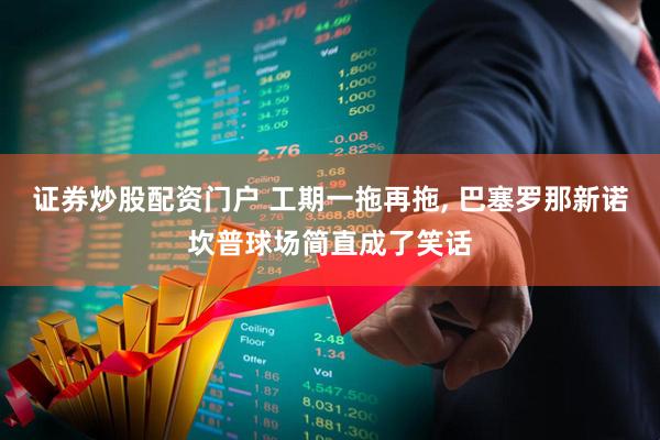 证券炒股配资门户 工期一拖再拖, 巴塞罗那新诺坎普球场简直成了笑话