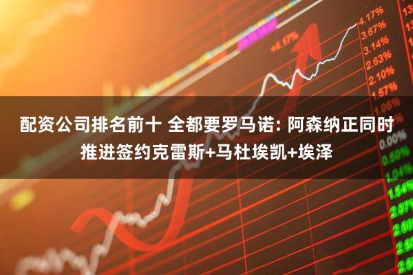 配资公司排名前十 全都要罗马诺: 阿森纳正同时推进签约克雷斯+马杜埃凯+埃泽