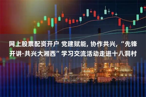 网上股票配资开户 党建赋能, 协作共兴, “先锋开讲·共兴大湘西”学习交流活动走进十八洞村