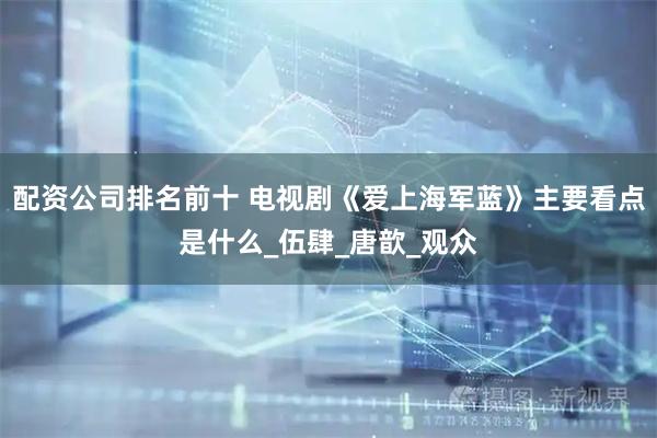 配资公司排名前十 电视剧《爱上海军蓝》主要看点是什么_伍肆_唐歆_观众