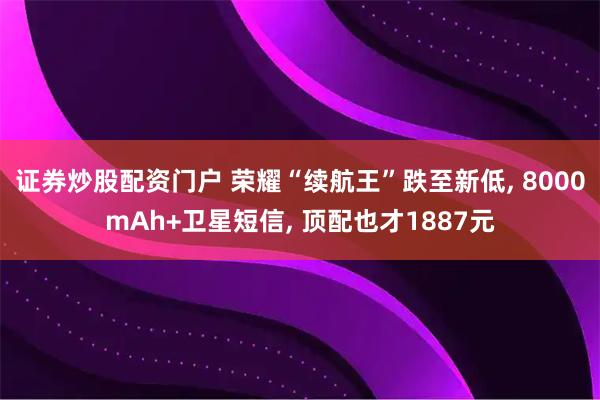 证券炒股配资门户 荣耀“续航王”跌至新低, 8000mAh+卫星短信, 顶配也才1887元