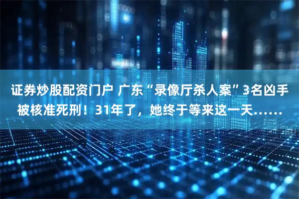 证券炒股配资门户 广东“录像厅杀人案”3名凶手被核准死刑！31年了，她终于等来这一天……