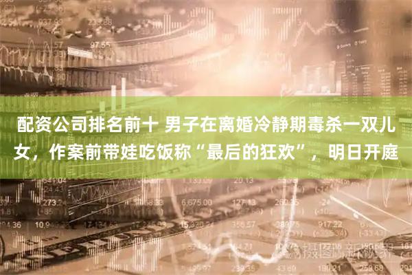 配资公司排名前十 男子在离婚冷静期毒杀一双儿女，作案前带娃吃饭称“最后的狂欢”，明日开庭
