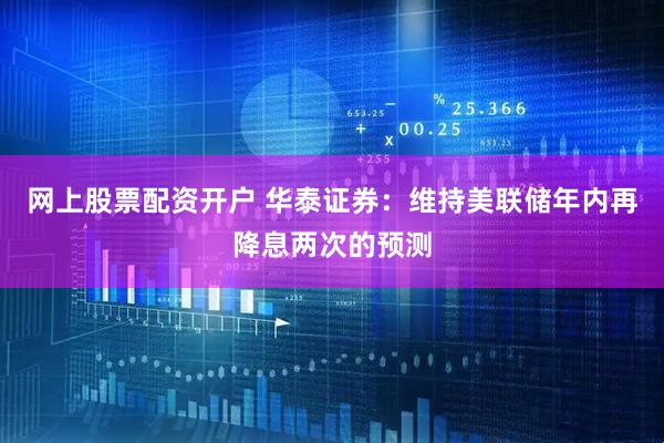网上股票配资开户 华泰证券：维持美联储年内再降息两次的预测