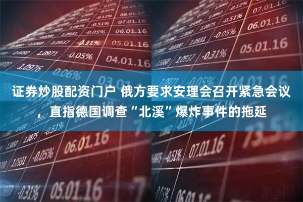 证券炒股配资门户 俄方要求安理会召开紧急会议，直指德国调查“北溪”爆炸事件的拖延
