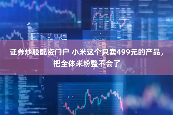 证券炒股配资门户 小米这个只卖499元的产品，把全体米粉整不会了