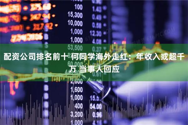 配资公司排名前十 何同学海外走红：年收入或超千万 当事人回应