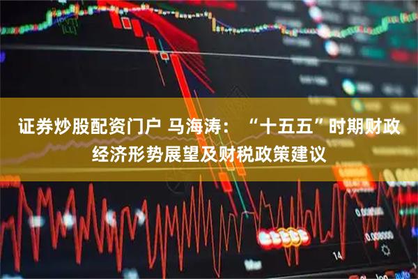 证券炒股配资门户 马海涛： “十五五”时期财政经济形势展望及财税政策建议