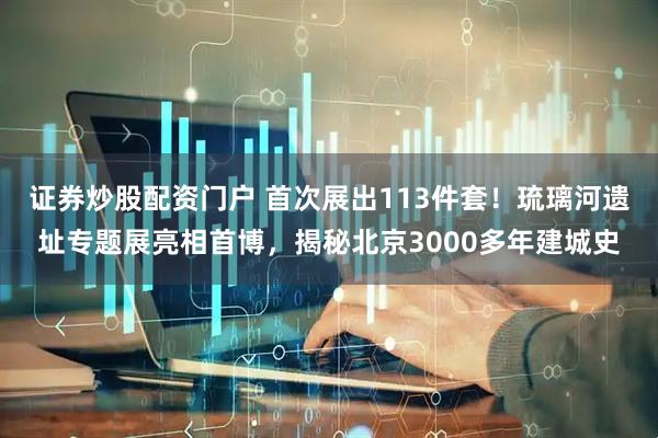 证券炒股配资门户 首次展出113件套！琉璃河遗址专题展亮相首博，揭秘北京3000多年建城史