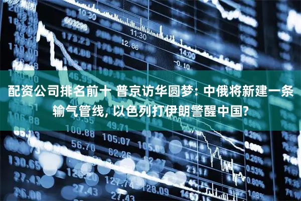 配资公司排名前十 普京访华圆梦: 中俄将新建一条输气管线, 以色列打伊朗警醒中国?