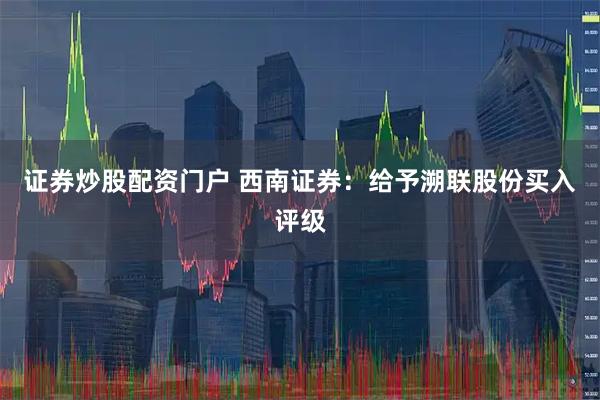证券炒股配资门户 西南证券：给予溯联股份买入评级
