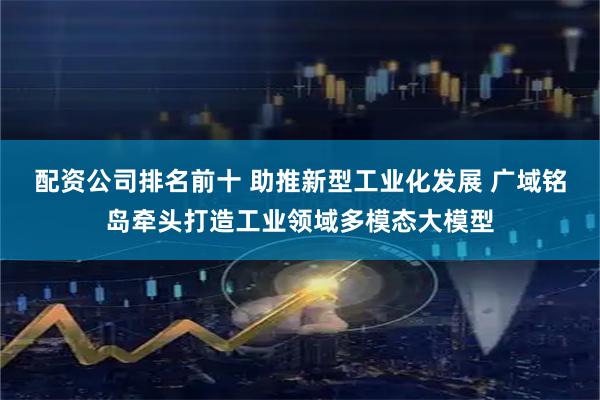配资公司排名前十 助推新型工业化发展 广域铭岛牵头打造工业领域多模态大模型