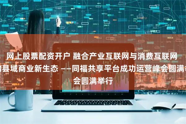 网上股票配资开户 融合产业互联网与消费互联网 重构县域商业新生态 ——同福共享平台成功运营峰会圆满举行