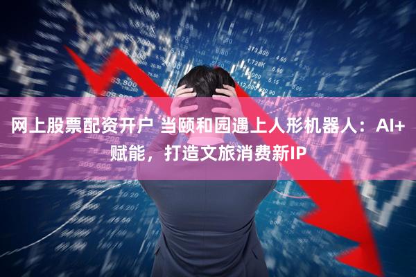 网上股票配资开户 当颐和园遇上人形机器人：AI+赋能，打造文旅消费新IP