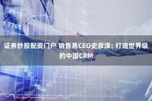证券炒股配资门户 销售易CEO史彦泽: 打造世界级的中国CRM