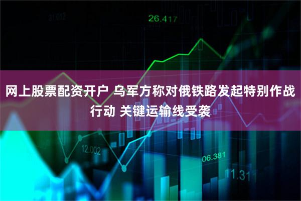 网上股票配资开户 乌军方称对俄铁路发起特别作战行动 关键运输线受袭