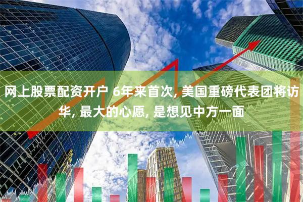网上股票配资开户 6年来首次, 美国重磅代表团将访华, 最大的心愿, 是想见中方一面