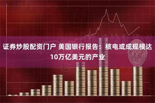 证券炒股配资门户 美国银行报告：核电或成规模达10万亿美元的产业