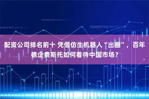 配资公司排名前十 凭借仿生机器人“出圈”，百年德企费斯托如何看待中国市场？