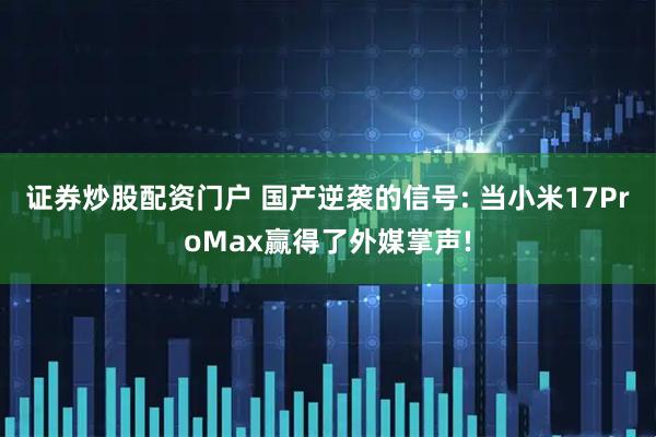 证券炒股配资门户 国产逆袭的信号: 当小米17ProMax赢得了外媒掌声!