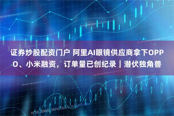 证券炒股配资门户 阿里AI眼镜供应商拿下OPPO、小米融资,订单量已创纪录|潜伏独角兽