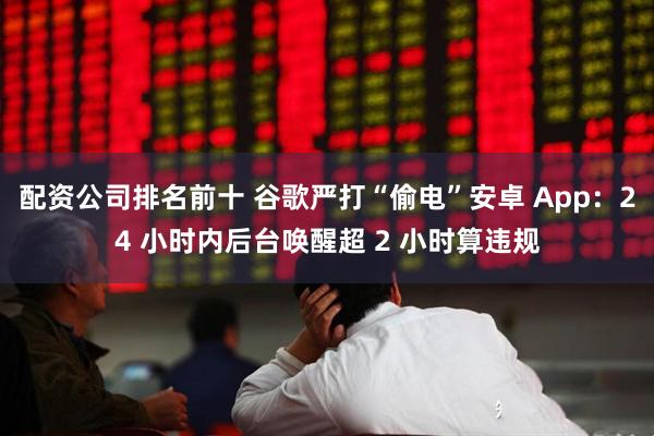 配资公司排名前十 谷歌严打“偷电”安卓 App:24 小时内后台唤醒超 2 小时算违规