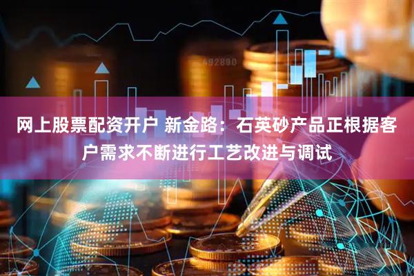网上股票配资开户 新金路：石英砂产品正根据客户需求不断进行工艺改进与调试