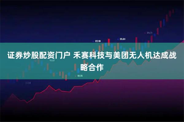 证券炒股配资门户 禾赛科技与美团无人机达成战略合作