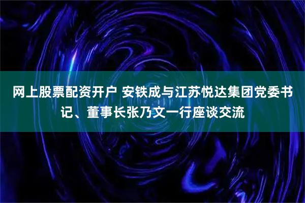 网上股票配资开户 安铁成与江苏悦达集团党委书记、董事长张乃文一行座谈交流