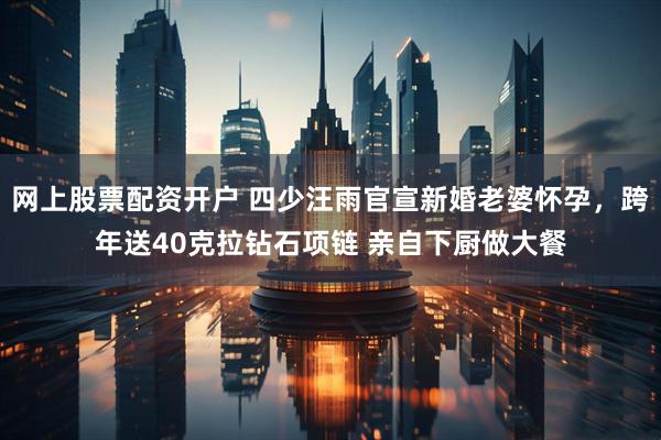 网上股票配资开户 四少汪雨官宣新婚老婆怀孕，跨年送40克拉钻石项链 亲自下厨做大餐